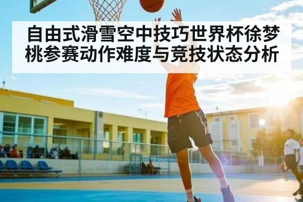 自由式滑雪空中技巧世界杯徐梦桃参赛动作难度与竞技状态分析 | kaiyun