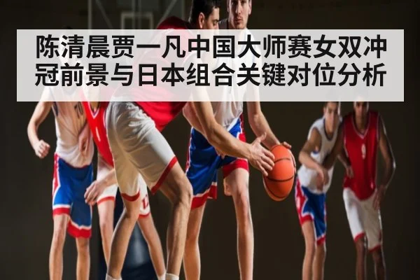 陈清晨贾一凡中国大师赛女双冲冠前景与日本组合关键对位分析 - kaiyun