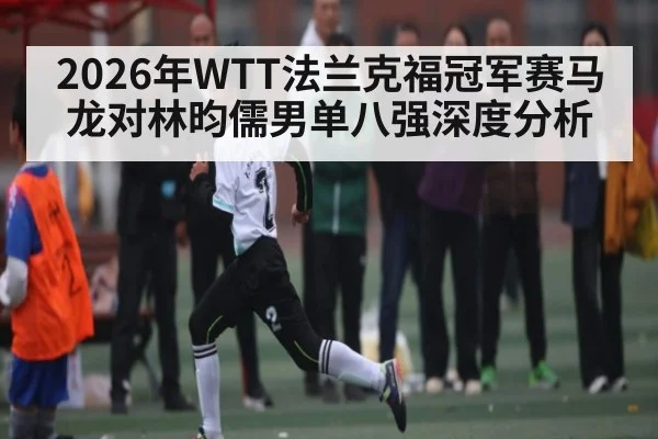 2026年WTT法兰克福冠军赛马龙对林昀儒男单八强深度分析
