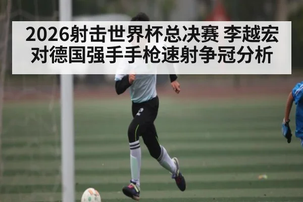 2026射击世界杯总决赛 李越宏对德国强手手枪速射争冠分析 | kaiyun