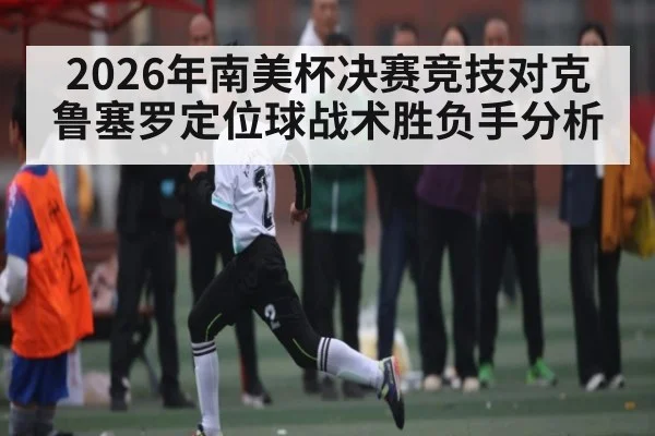 2026年南美杯决赛竞技对克鲁塞罗定位球战术胜负手分析（kaiyun）